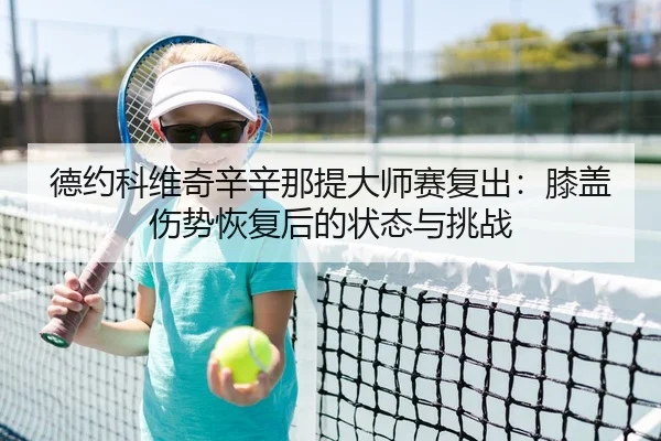 德约科维奇辛辛那提大师赛复出：膝盖伤势恢复后的状态与挑战