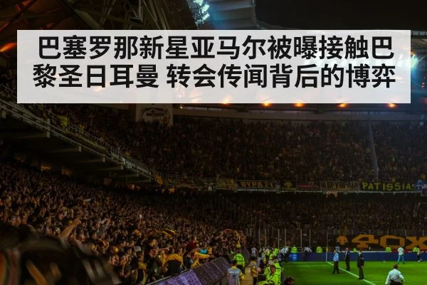 巴塞罗那新星亚马尔被曝接触巴黎圣日耳曼 转会传闻背后的博弈