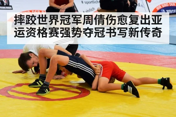 摔跤世界冠军周倩伤愈复出亚运资格赛强势夺冠书写新传奇